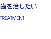 歯を治したい TREATMENT