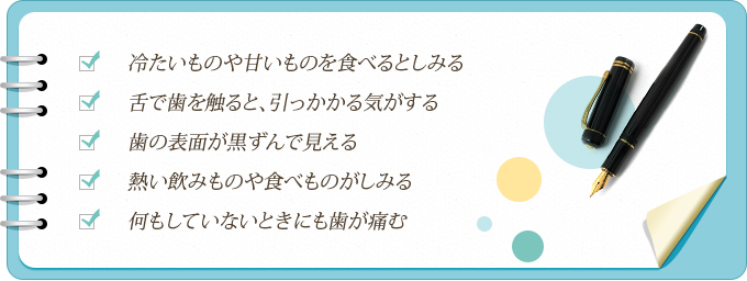 冷たいものや甘いものを食べるとしみる 舌で歯を触ると、引っかかる気がする 歯の表面が黒ずんで見える 熱い飲みものや食べものがしみる 何もしていないときにも歯が痛む