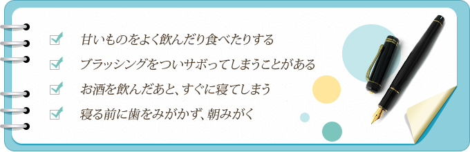 甘いものをよく飲んだり食べたりする ブラッシングをついサボってしまうことがある お酒を飲んだあと、すぐに寝てしまう 寝る前に歯をみがかず、朝みがく